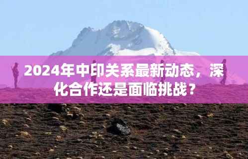 2024年中印关系最新动态,深化合作还是面临挑战?