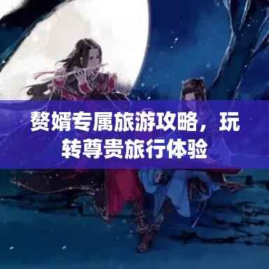 赘婿专属旅游攻略，玩转尊贵旅行体验