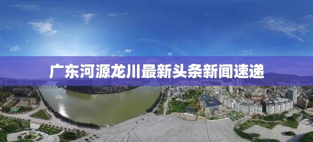 广东河源龙川最新头条新闻速递