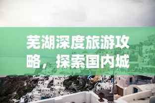 芜湖深度旅游攻略，探索国内城市的独特魅力